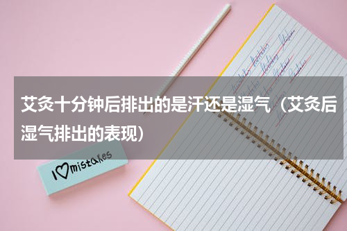 艾灸十分钟后排出的是汗还是湿气（艾灸后湿气排出的表现）