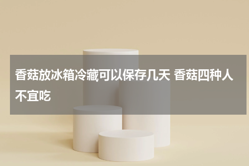 香菇放冰箱冷藏可以保存几天 香菇四种人不宜吃
