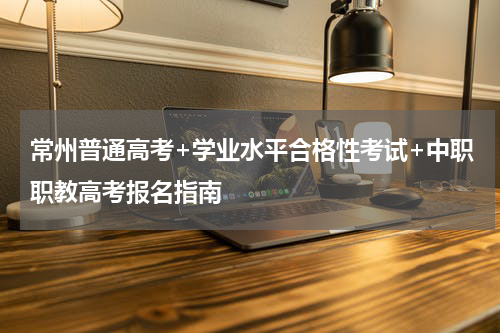 常州普通高考+学业水平合格性考试+中职职教高考报名指南