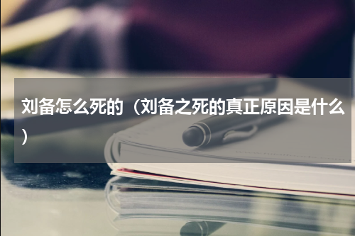 刘备怎么死的（刘备之死的真正原因是什么）