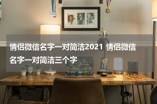 情侣微信名字一对简洁2021 情侣微信名字一对简洁三个字