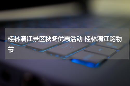 桂林漓江景区秋冬优惠活动 桂林漓江购物节