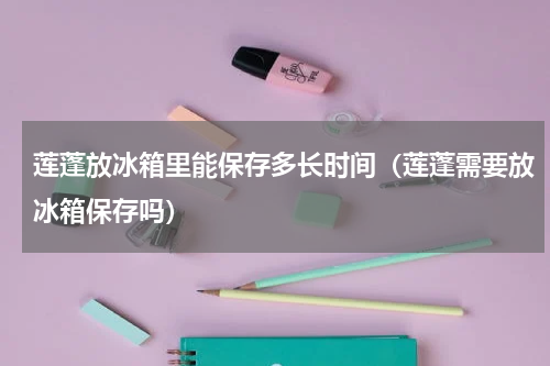 莲蓬放冰箱里能保存多长时间（莲蓬需要放冰箱保存吗）