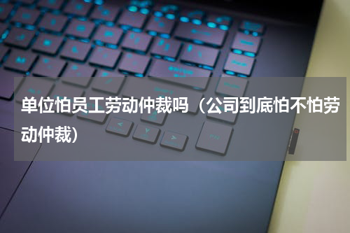 单位怕员工劳动仲裁吗（公司到底怕不怕劳动仲裁）