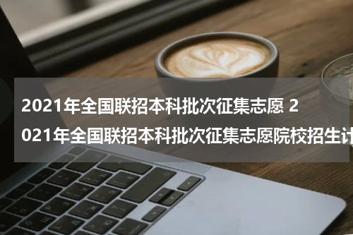 2021年全国联招本科批次征集志愿 2021年全国联招本科批次征集志愿院校招生计划