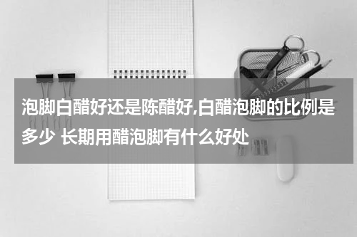 泡脚白醋好还是陈醋好,白醋泡脚的比例是多少 长期用醋泡脚有什么好处