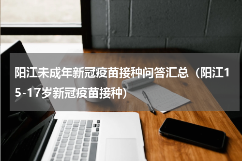 阳江未成年新冠疫苗接种问答汇总（阳江15-17岁新冠疫苗接种）