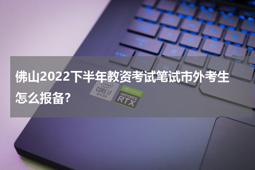 佛山2022下半年教资考试笔试市外考生怎么报备？