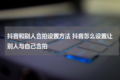 抖音和别人合拍设置方法 抖音怎么设置让别人与自己合拍