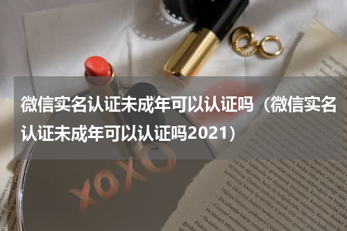 微信实名认证未成年可以认证吗（微信实名认证未成年可以认证吗2021）