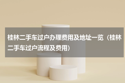 桂林二手车过户办理费用及地址一览（桂林二手车过户流程及费用）