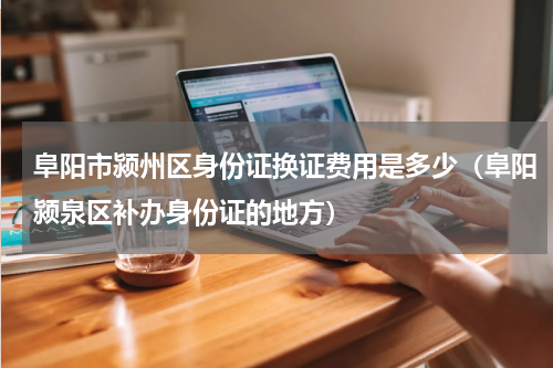阜阳市颍州区身份证换证费用是多少（阜阳颍泉区补办身份证的地方）