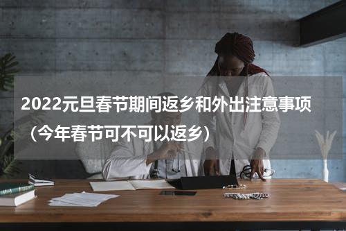 2022元旦春节期间返乡和外出注意事项（今年春节可不可以返乡）