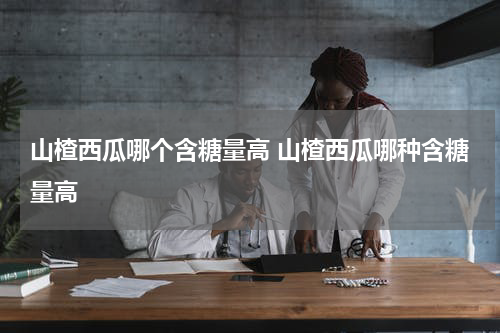 山楂西瓜哪个含糖量高 山楂西瓜哪种含糖量高