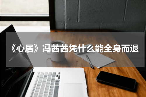 《心居》冯茜茜凭什么能全身而退