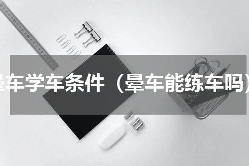 晕车学车条件（晕车能练车吗）