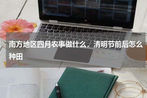 南方地区四月农事做什么，清明节前后怎么种田