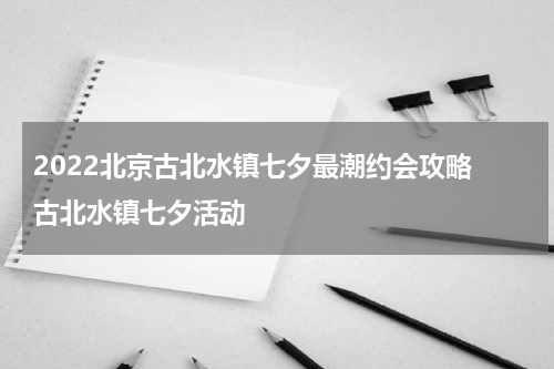 2022北京古北水镇七夕最潮约会攻略 古北水镇七夕活动