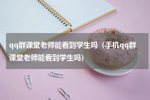 qq群课堂老师能看到学生吗（手机qq群课堂老师能看到学生吗）