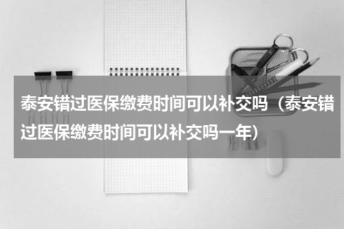 泰安错过医保缴费时间可以补交吗（泰安错过医保缴费时间可以补交吗一年）