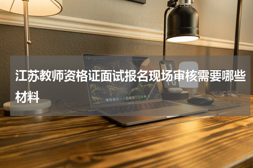 江苏教师资格证面试报名现场审核需要哪些材料