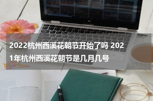 2022杭州西溪花朝节开始了吗 2021年杭州西溪花朝节是几月几号