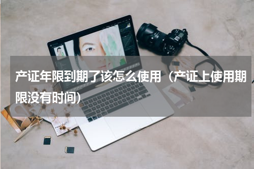 产证年限到期了该怎么使用（产证上使用期限没有时间）