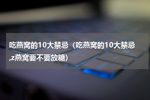 吃燕窝的10大禁忌（吃燕窝的10大禁忌,z燕窝要不要放糖）