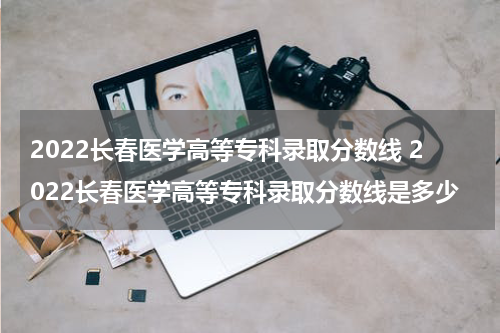 2022长春医学高等专科录取分数线 2022长春医学高等专科录取分数线是多少