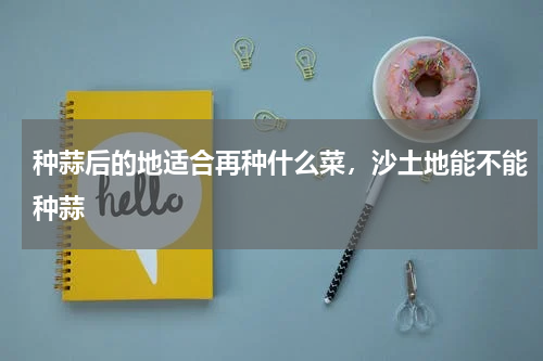 种蒜后的地适合再种什么菜，沙土地能不能种蒜