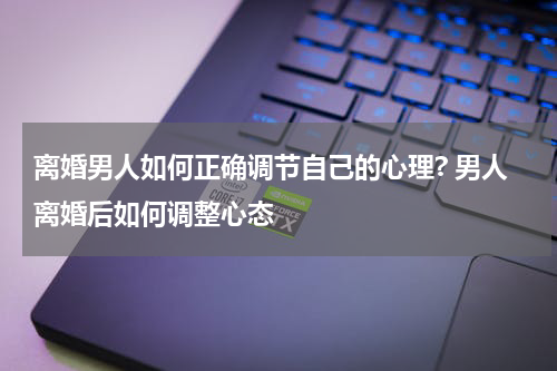 离婚男人如何正确调节自己的心理? 男人离婚后如何调整心态