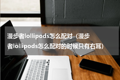 漫步者lollipods怎么配对（漫步者lollipods怎么配对的时候只有右耳）