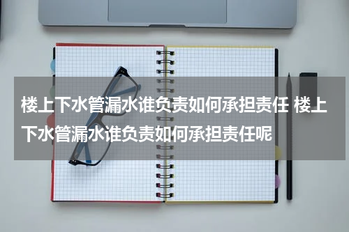 楼上下水管漏水谁负责如何承担责任 楼上下水管漏水谁负责如何承担责任呢