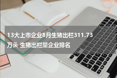 13大上市企业8月生猪出栏311.73万头 生猪出栏量企业排名