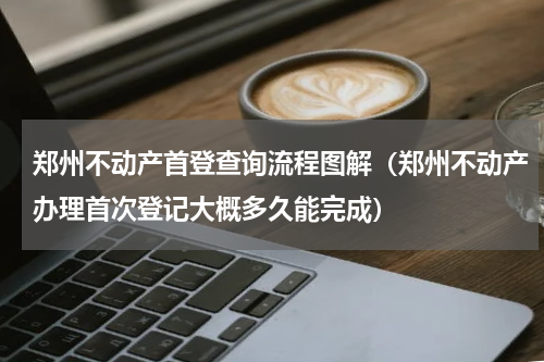 郑州不动产首登查询流程图解（郑州不动产办理首次登记大概多久能完成）
