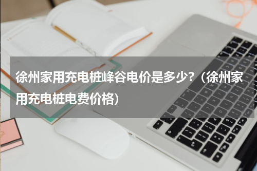 徐州家用充电桩峰谷电价是多少?（徐州家用充电桩电费价格）