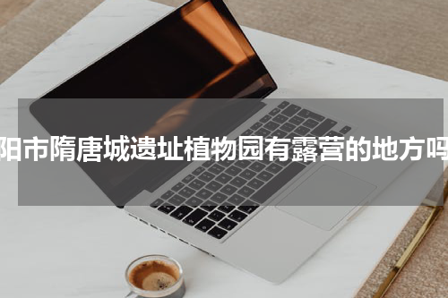 洛阳市隋唐城遗址植物园有露营的地方吗？