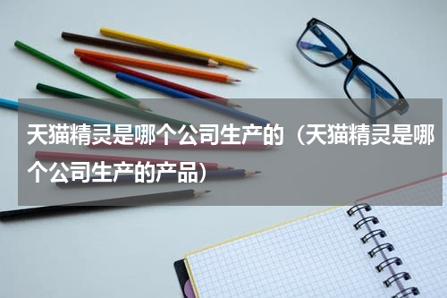 天猫精灵是哪个公司生产的（天猫精灵是哪个公司生产的产品）