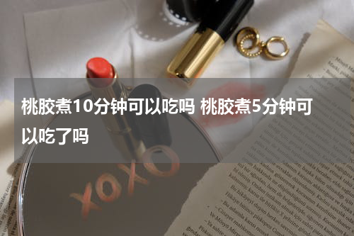 桃胶煮10分钟可以吃吗 桃胶煮5分钟可以吃了吗