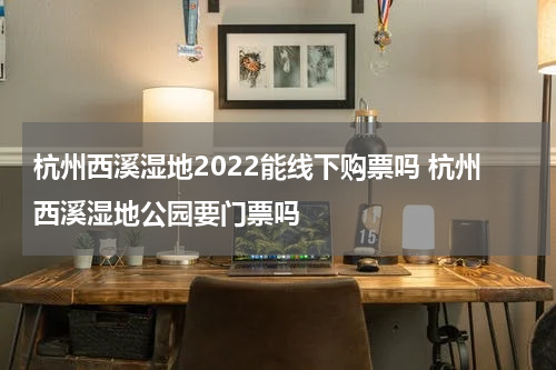 杭州西溪湿地2022能线下购票吗 杭州西溪湿地公园要门票吗