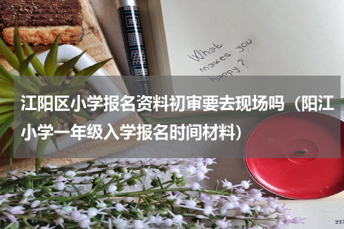 江阳区小学报名资料初审要去现场吗（阳江小学一年级入学报名时间材料）