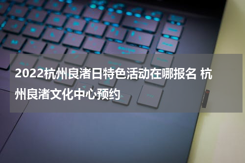 2022杭州良渚日特色活动在哪报名 杭州良渚文化中心预约