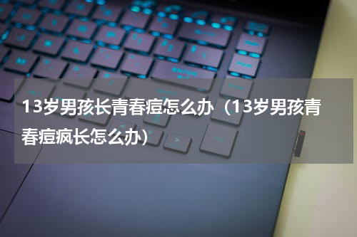 13岁男孩长青春痘怎么办（13岁男孩青春痘疯长怎么办）