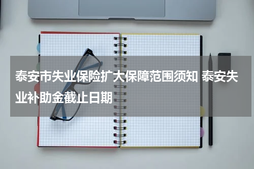 泰安市失业保险扩大保障范围须知 泰安失业补助金截止日期