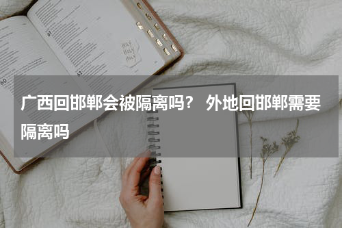 广西回邯郸会被隔离吗？ 外地回邯郸需要隔离吗