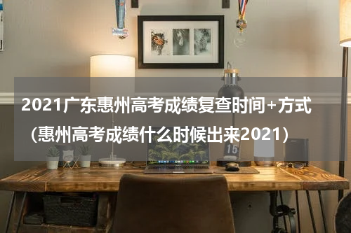 2021广东惠州高考成绩复查时间+方式（惠州高考成绩什么时候出来2021）