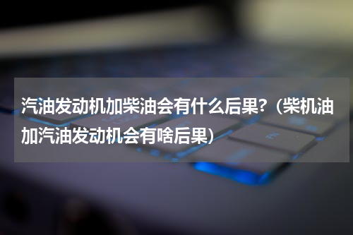 汽油发动机加柴油会有什么后果?（柴机油加汽油发动机会有啥后果）