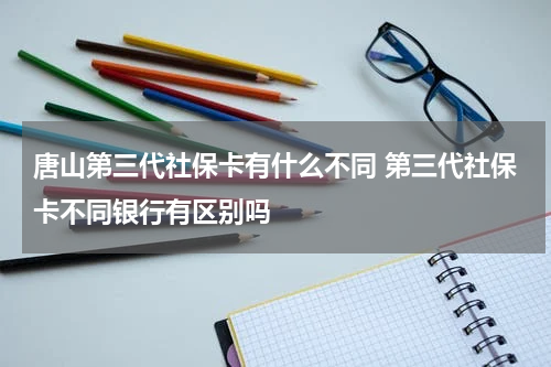唐山第三代社保卡有什么不同 第三代社保卡不同银行有区别吗