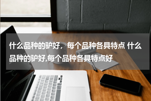 什么品种的驴好，每个品种各具特点 什么品种的驴好,每个品种各具特点好