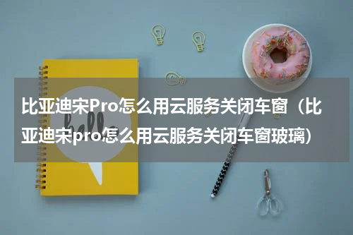 比亚迪宋Pro怎么用云服务关闭车窗（比亚迪宋pro怎么用云服务关闭车窗玻璃）